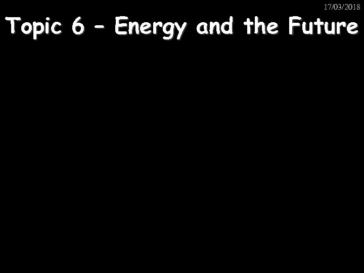 17/03/2018 Topic 6 – Energy and the Future 