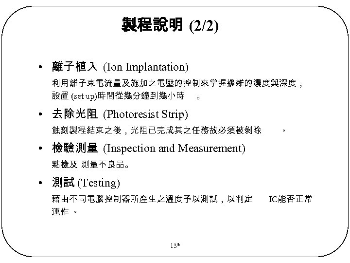 製程說明 (2/2) • 離子植入 (Ion Implantation) 利用離子束電流量及施加之電壓的控制來掌握摻雜的濃度與深度， 設置 (set up)時間從幾分鐘到幾小時 。 • 去除光阻 (Photoresist