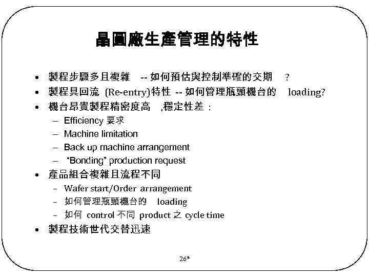 晶圓廠生產管理的特性 • 製程步驟多且複雜 -- 如何預估與控制準確的交期 ? • 製程具回流 (Re-entry)特性 -- 如何管理瓶頸機台的 loading? • 機台昂貴製程精密度高