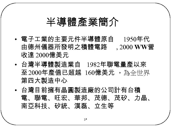半導體產業簡介 • 電子 業的主要元件半導體原自 1950年代 由德州儀器所發明之積體電路 , 2000 WW營 收達 2000億美元 • 台灣半導體製造業自 1982年聯電量產以來