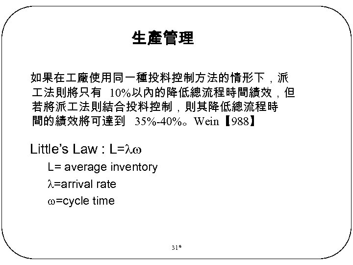 生產管理 如果在 廠使用同一種投料控制方法的情形下，派 法則將只有 10%以內的降低總流程時間績效，但 若將派 法則結合投料控制，則其降低總流程時 間的績效將可達到 35%-40%。Wein【 1988】 Little’s Law : L=
