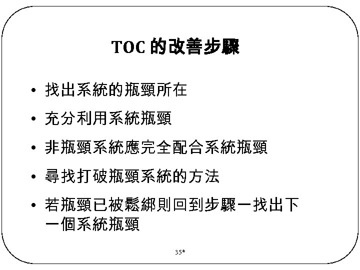 TOC 的改善步驟 • 找出系統的瓶頸所在 • 充分利用系統瓶頸 • 非瓶頸系統應完全配合系統瓶頸 • 尋找打破瓶頸系統的方法 • 若瓶頸已被鬆綁則回到步驟一找出下 一個系統瓶頸 35*