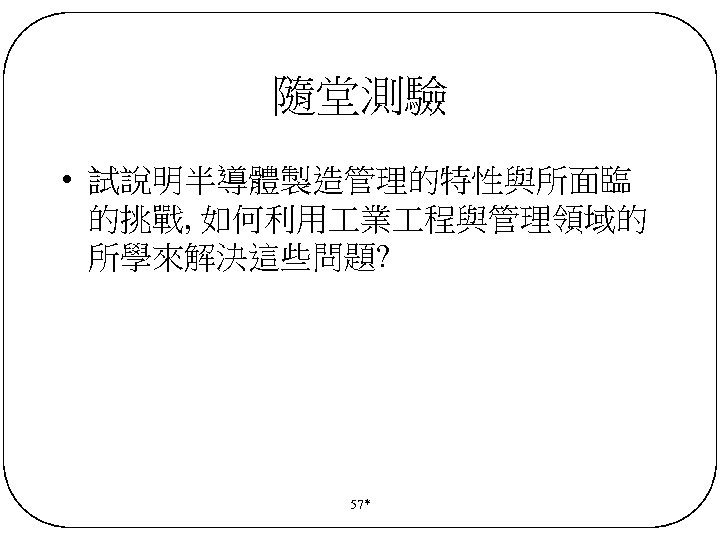 隨堂測驗 • 試說明半導體製造管理的特性與所面臨 的挑戰, 如何利用 業 程與管理領域的 所學來解決這些問題? 57* 