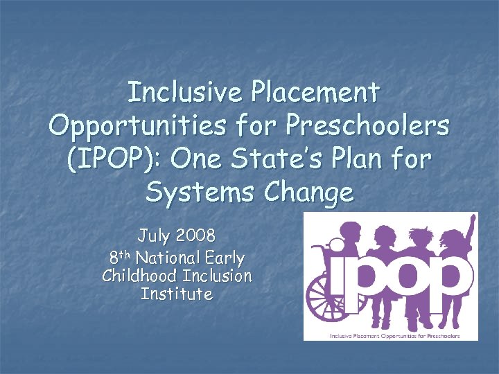 Inclusive Placement Opportunities for Preschoolers (IPOP): One State’s Plan for Systems Change July 2008