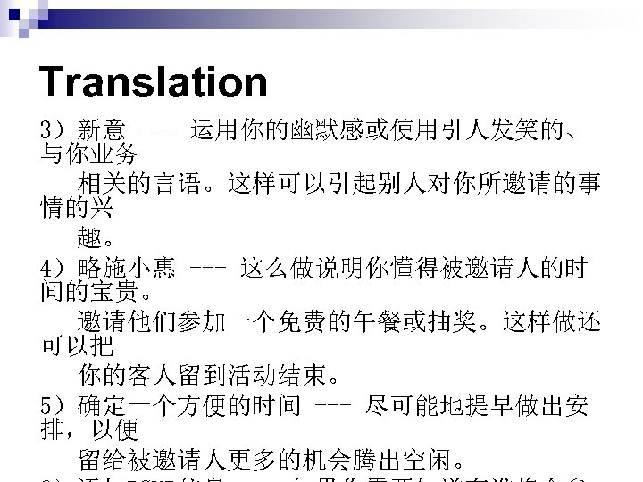 Translation 3）新意 --- 运用你的幽默感或使用引人发笑的、 与你业务 相关的言语。这样可以引起别人对你所邀请的事 情的兴 趣。 4）略施小惠 --- 这么做说明你懂得被邀请人的时 间的宝贵。 邀请他们参加一个免费的午餐或抽奖。这样做还 可以把