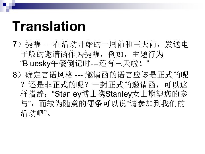 Translation 7）提醒 --- 在活动开始的一周前和三天前，发送电 子版的邀请函作为提醒，例如，主题行为 “Bluesky午餐倒记时---还有三天啦！” 8）确定言语风格 --- 邀请函的语言应该是正式的呢 ？还是非正式的呢？一封正式的邀请函，可以这 样措辞：“Stanley博士携Stanley女士期望您的参 与”，而较为随意的便条可以说“请参加到我们的 活动吧”。 