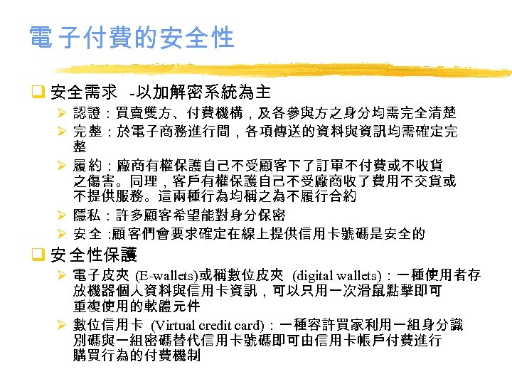 電 子付費的安全性 q 安全需求 -以加解密系統為主 Ø 認證：買賣雙方、付費機構，及各參與方之身分均需完全清楚 Ø 完 整：於電子商務進行間，各項傳送的資料與資訊均需確定完 整 Ø 履 約：廠商有權保護自己不受顧客下了訂單不付費或不收貨
