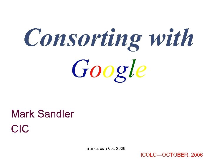 Consorting with Google Mark Sandler CIC Вятка, октябрь 2009 ICOLC—OCTOBER. 2006 