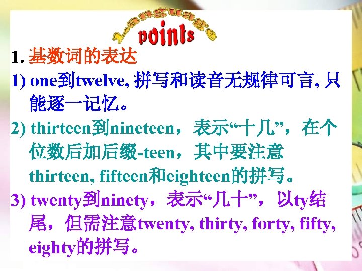 1. 基数词的表达 1) one到twelve, 拼写和读音无规律可言, 只 能逐一记忆。 2) thirteen到nineteen，表示“十几”，在个 位数后加后缀-teen，其中要注意 thirteen, fifteen和eighteen的拼写。 3) twenty到ninety，表示“几十”，以ty结
