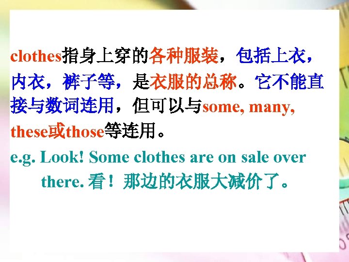clothes指身上穿的各种服装，包括上衣， 内衣，裤子等，是衣服的总称。它不能直 接与数词连用，但可以与some, many, these或those等连用。 e. g. Look! Some clothes are on sale over