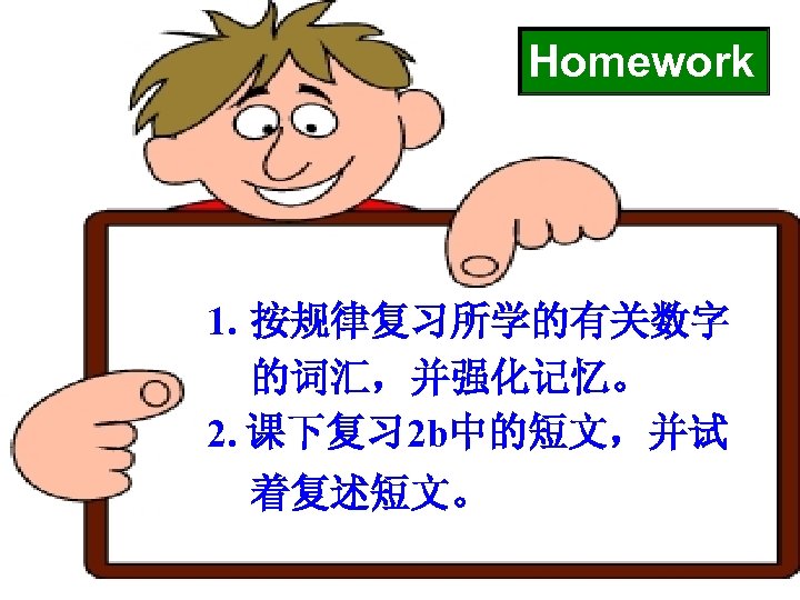 Homework 1. 按规律复习所学的有关数字 的词汇，并强化记忆。 2. 课下复习 2 b中的短文，并试 着复述短文。 
