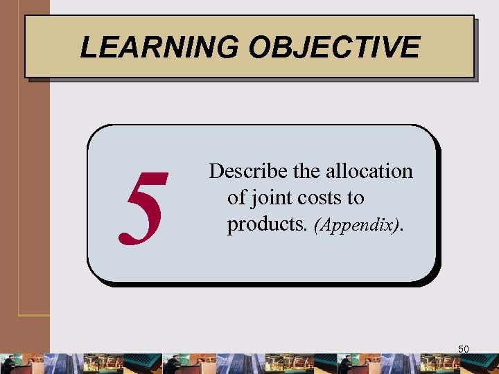 LEARNING OBJECTIVE 5 Describe the allocation of joint costs to products. (Appendix). 50 