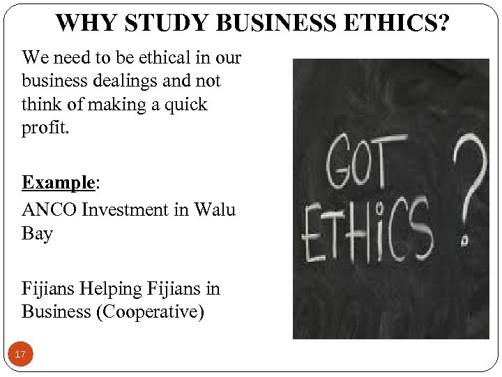 WHY STUDY BUSINESS ETHICS? We need to be ethical in our business dealings and