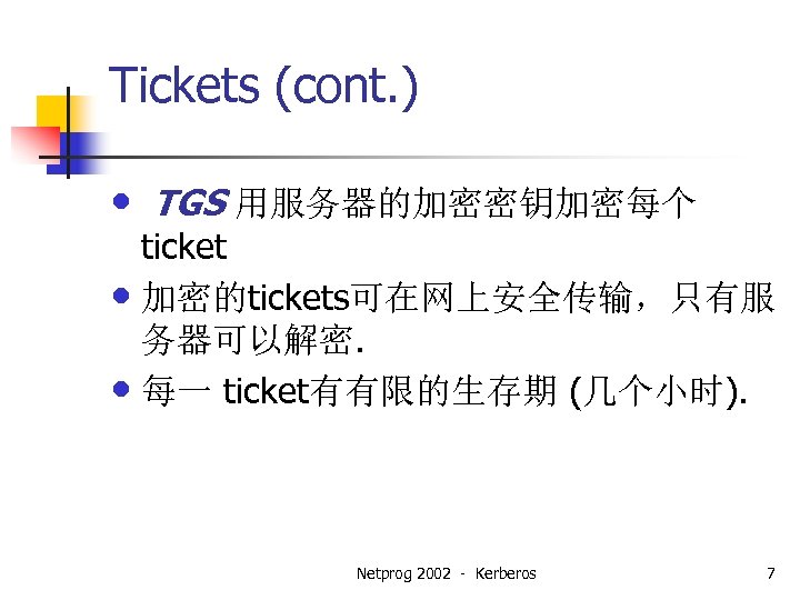Tickets (cont. ) • TGS 用服务器的加密密钥加密每个 ticket • 加密的tickets可在网上安全传输，只有服 务器可以解密. • 每一 ticket有有限的生存期 (几个小时).