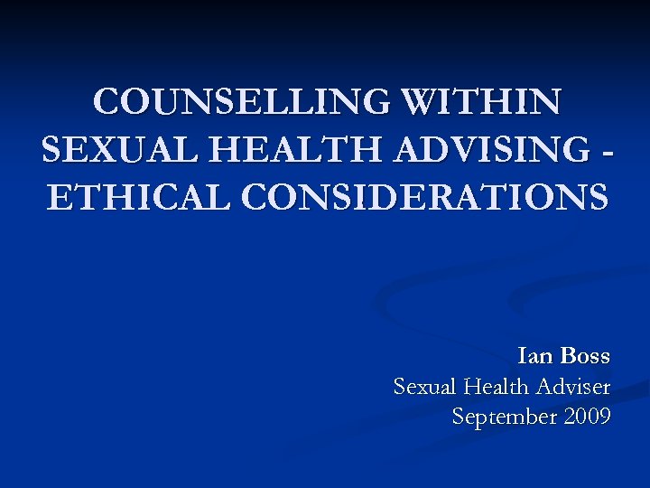 COUNSELLING WITHIN SEXUAL HEALTH ADVISING ETHICAL CONSIDERATIONS Ian Boss Sexual Health Adviser September 2009