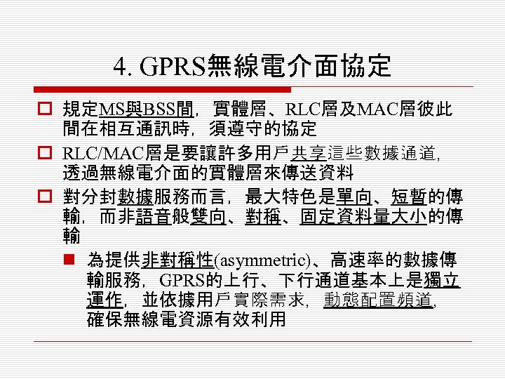 4. GPRS無線電介面協定 o 規定MS與BSS間，實體層、RLC層及MAC層彼此 間在相互通訊時，須遵守的協定 o RLC/MAC層是要讓許多用戶共享這些數據通道， 透過無線電介面的實體層來傳送資料 o 對分封數據服務而言，最大特色是單向、短暫的傳 輸，而非語音般雙向、對稱、固定資料量大小的傳 輸 n 為提供非對稱性(asymmetric)、高速率的數據傳