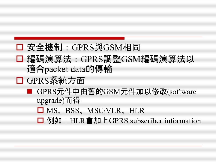 o 安全機制：GPRS與GSM相同 o 編碼演算法：GPRS調整GSM編碼演算法以 適合packet data的傳輸 o GPRS系統方面 n GPRS元件中由舊的GSM元件加以修改(software upgrade)而得 o MS、BSS、MSC/VLR、HLR o