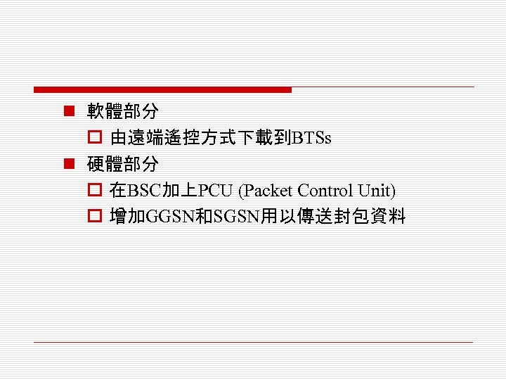 n 軟體部分 o 由遠端遙控方式下載到BTSs n 硬體部分 o 在BSC加上PCU (Packet Control Unit) o 增加GGSN和SGSN用以傳送封包資料 