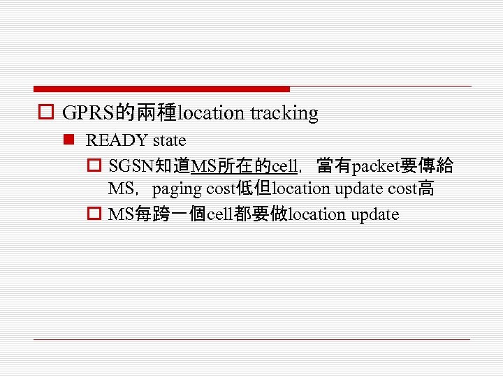 o GPRS的兩種location tracking n READY state o SGSN知道MS所在的cell，當有packet要傳給 MS，paging cost低但location update cost高 o MS每跨一個cell都要做location