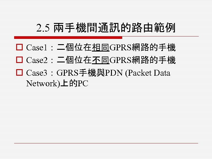 2. 5 兩手機間通訊的路由範例 o Case 1：二個位在相同GPRS網路的手機 o Case 2：二個位在不同GPRS網路的手機 o Case 3：GPRS手機與PDN (Packet Data