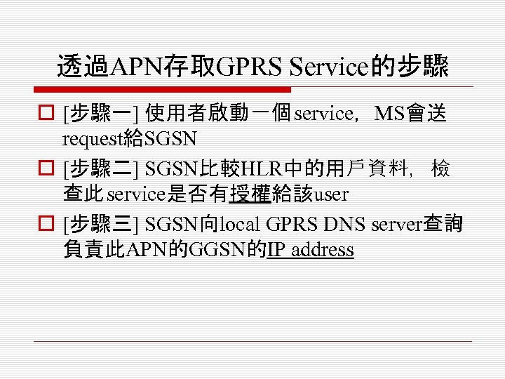 透過APN存取GPRS Service的步驟 o [步驟一] 使用者啟動一個 service，MS會送 request給SGSN o [步驟二] SGSN比較HLR中的用戶資料，檢 查此 service是否有授權給該user o [步驟三]