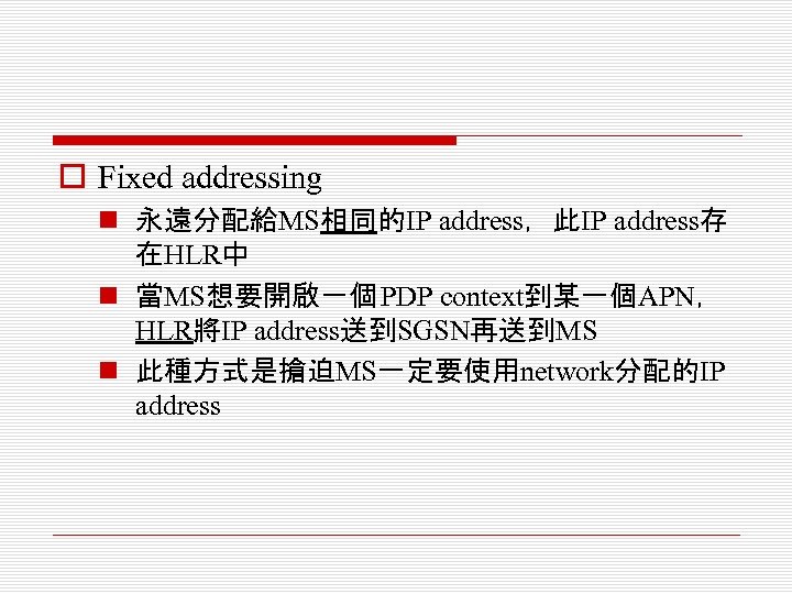 o Fixed addressing n 永遠分配給MS相同的IP address，此IP address存 在HLR中 n 當MS想要開啟一個 PDP context到某一個APN， HLR將IP address送到SGSN再送到MS