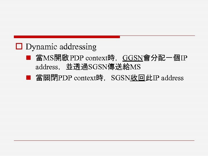 o Dynamic addressing n 當MS開啟 PDP context時，GGSN會分配一個IP address，並透過SGSN傳送給MS n 當關閉PDP context時，SGSN收回此IP address 