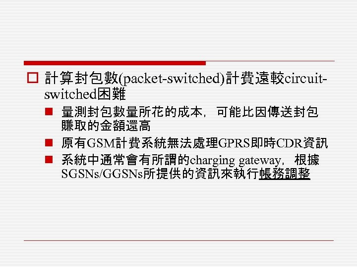 o 計算封包數(packet-switched)計費遠較circuitswitched困難 n 量測封包數量所花的成本，可能比因傳送封包 賺取的金額還高 n 原有GSM計費系統無法處理GPRS即時CDR資訊 n 系統中通常會有所謂的charging gateway，根據 SGSNs/GGSNs所提供的資訊來執行帳務調整 