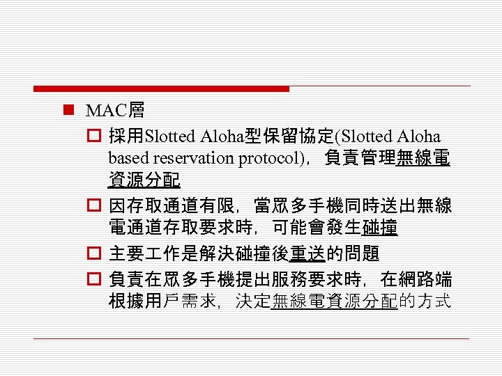 n MAC層 o 採用Slotted Aloha型保留協定(Slotted Aloha based reservation protocol)，負責管理無線電 資源分配 o 因存取通道有限，當眾多手機同時送出無線 電通道存取要求時，可能會發生碰撞 o