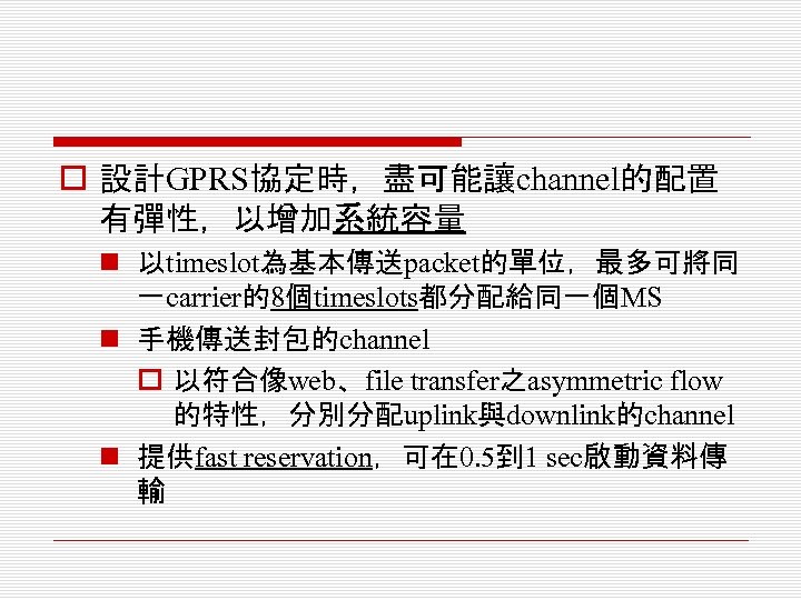 o 設計GPRS協定時，盡可能讓channel的配置 有彈性，以增加系統容量 n 以timeslot為基本傳送packet的單位，最多可將同 一carrier的8個timeslots都分配給同一個MS n 手機傳送封包的channel o 以符合像web、file transfer之asymmetric flow 的特性，分別分配uplink與downlink的channel n