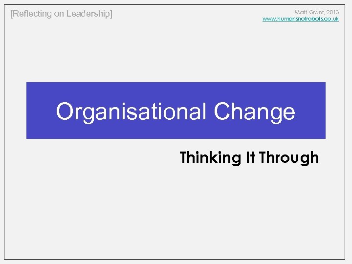 [Reflecting on Leadership] Matt Grant, 2013 www. humansnotrobots. co. uk Organisational Change Thinking It