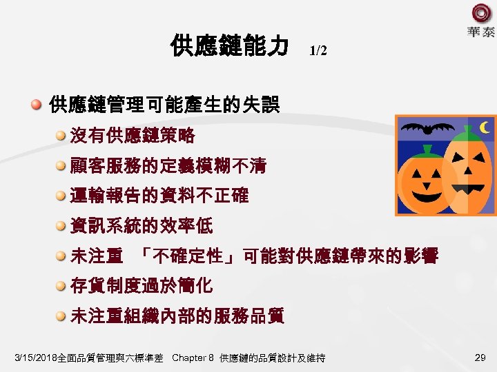 供應鏈能力 1/2 供應鏈管理可能產生的失誤 沒有供應鏈策略 顧客服務的定義模糊不清 運輸報告的資料不正確 資訊系統的效率低 未注重 「不確定性」可能對供應鏈帶來的影響 存貨制度過於簡化 未注重組織內部的服務品質 3/15/2018全面品質管理與六標準差 Chapter 8