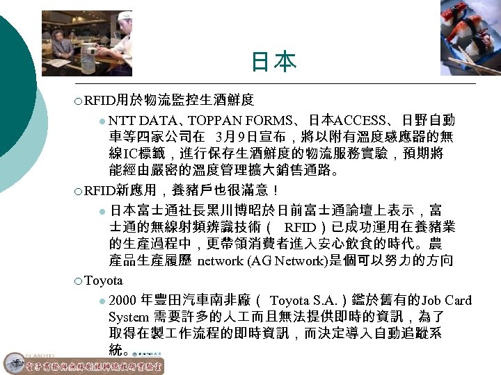 日本 ¡ RFID用於物流監控生酒鮮度 l NTT DATA、 TOPPAN FORMS、日本ACCESS、日野自動 車等四家公司在 3月 9日宣布，將以附有溫度感應器的無 線 IC標籤，進行保存生酒鮮度的物流服務實驗，預期將 能經由嚴密的溫度管理擴大銷售通路。