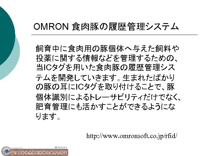 OMRON 食肉豚の履歴管理システム 飼育中に食肉用の豚個体へ与えた飼料や 投薬に関する情報などを管理するための、 当ICタグを用いた食肉豚の履歴管理シス テムを開発していきます。生まれたばかり の豚の耳にICタグを取り付けることで、豚 個体識別によるトレーサビリティだけでなく、 肥育管理にも活かすことができるようにな ります。 http: //www. omronsoft. co.