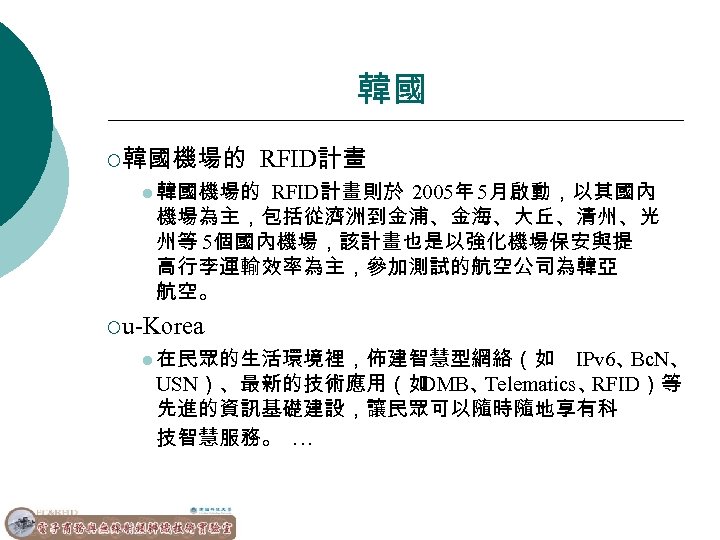 韓國 ¡韓國機場的 RFID計畫 l 韓國機場的 RFID計畫則於 2005年 5月啟動，以其國內 機場為主，包括從濟洲到金浦、金海、大丘、清州、光 州等 5個國內機場，該計畫也是以強化機場保安與提 高行李運輸效率為主，參加測試的航空公司為韓亞 航空。 ¡u-Korea