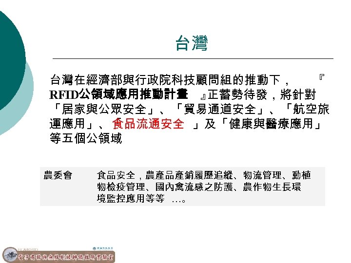 台灣 台灣在經濟部與行政院科技顧問組的推動下， 『 RFID公領域應用推動計畫 』 正蓄勢待發，將針對 「居家與公眾安全」、「貿易通道安全」、「航空旅 運應用」、「 食品流通安全 」及「健康與醫療應用」 等五個公領域 農委會 食品安全，農產品產銷履歷追縱、物流管理、動植 物檢疫管理、國內禽流感之防護、農作物生長環