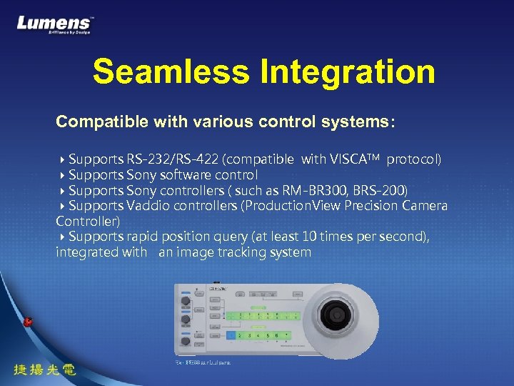 Seamless Integration Compatible with various control systems: Supports RS-232/RS-422 (compatible with VISCATM protocol) Supports