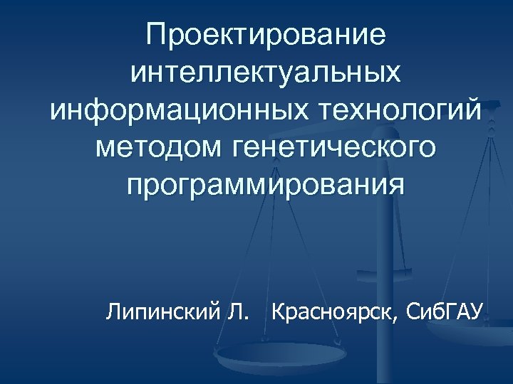 Проектирование интеллектуальных информационных технологий методом генетического программирования Липинский Л. Красноярск, Сиб. ГАУ 