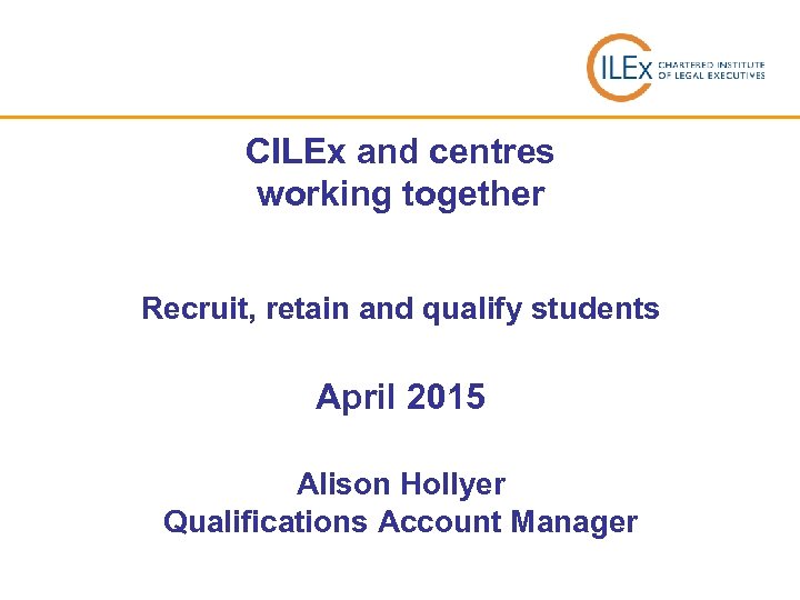 CILEx and centres working together Recruit, retain and qualify students April 2015 Alison Hollyer