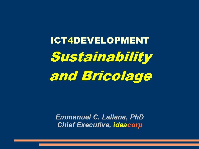 ICT 4 DEVELOPMENT Sustainability and Bricolage Emmanuel C. Lallana, Ph. D Chief Executive, ideacorp