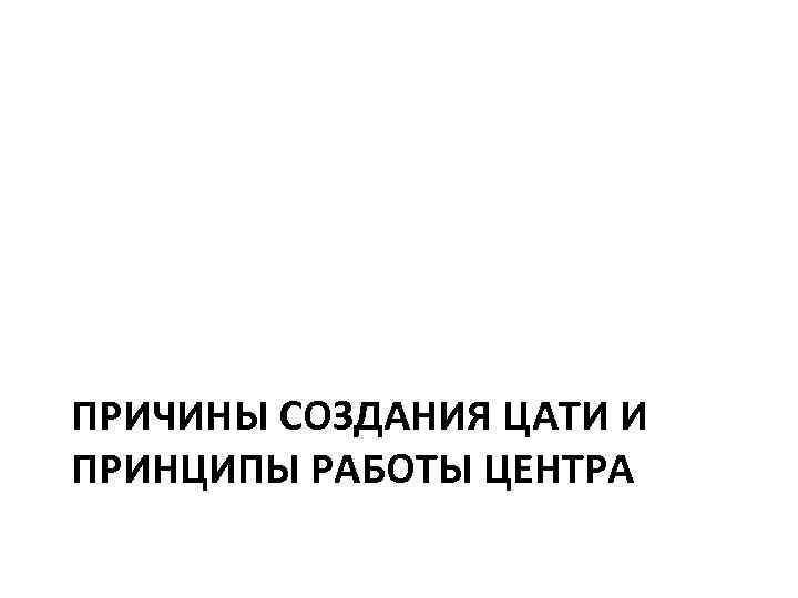 ПРИЧИНЫ СОЗДАНИЯ ЦАТИ И ПРИНЦИПЫ РАБОТЫ ЦЕНТРА 