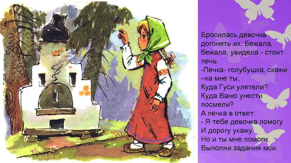 Бросилась девочка догонять их. Бежала, бежала, увидела - стоит печь. -Печка- голубушка, скажи –ка