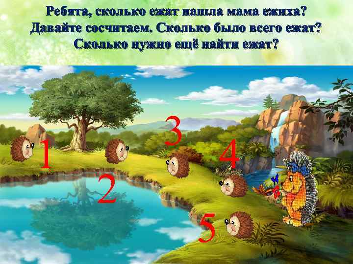 Ребята, сколько ежат нашла мама ежиха? Давайте сосчитаем. Сколько было всего ежат? Сколько нужно
