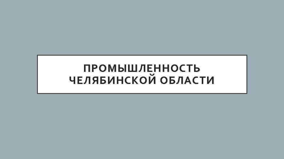 ПРОМЫШЛЕННОСТЬ ЧЕЛЯБИНСКОЙ ОБЛАСТИ 