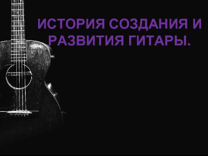 ИСТОРИЯ СОЗДАНИЯ И РАЗВИТИЯ ГИТАРЫ. 