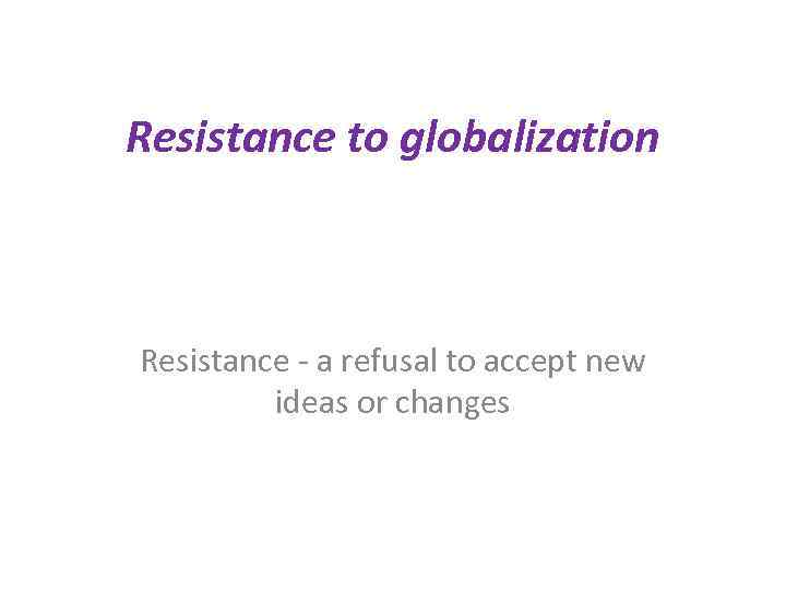 Resistance to globalization Resistance - a refusal to accept new ideas or changes 