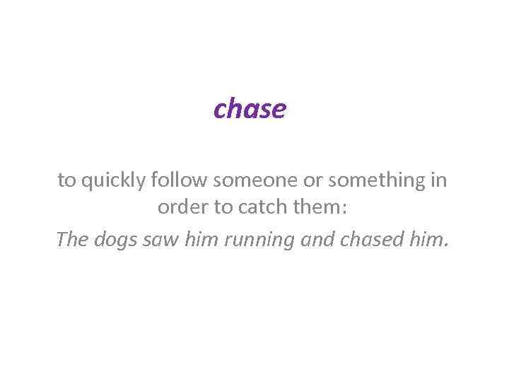 chase to quickly follow someone or something in order to catch them: The dogs