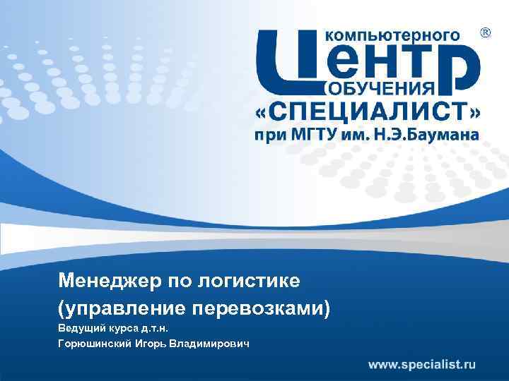 Менеджер по логистике (управление перевозками) Ведущий курса д. т. н. Горюшинский Игорь Владимирович 