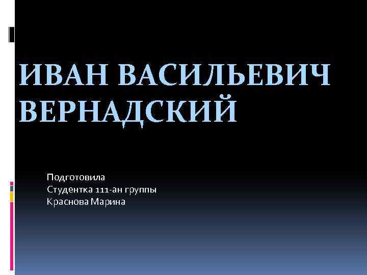 ИВАН ВАСИЛЬЕВИЧ ВЕРНАДСКИЙ Подготовила Студентка 111 -ан группы Краснова Марина 