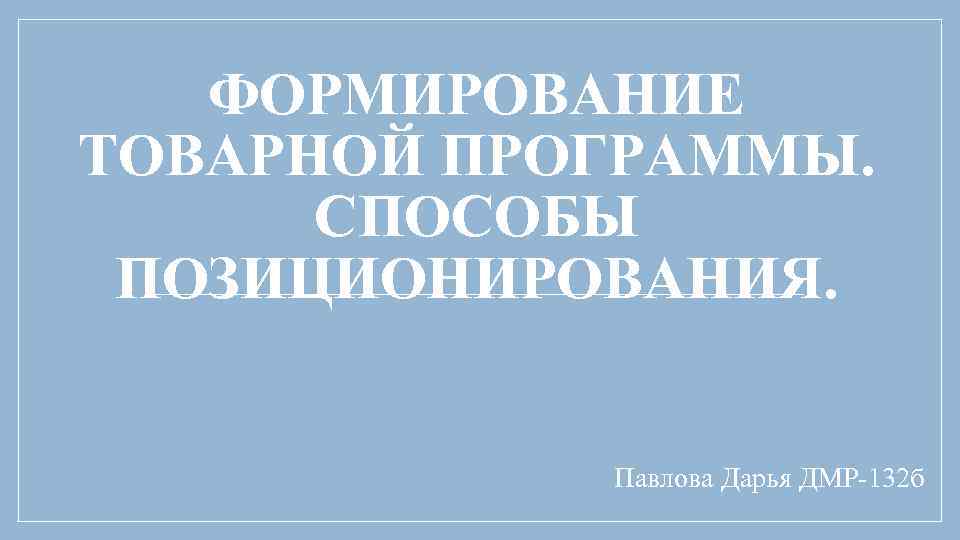 ФОРМИРОВАНИЕ ТОВАРНОЙ ПРОГРАММЫ. СПОСОБЫ ПОЗИЦИОНИРОВАНИЯ. Павлова Дарья ДМР-132 б 